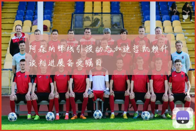 阿森纳锋线引援动态加速哲凯赖什谈判进展备受瞩目