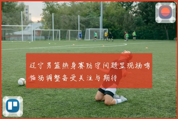 辽宁男篮热身赛防守问题显现杨鸣临场调整备受关注与期待