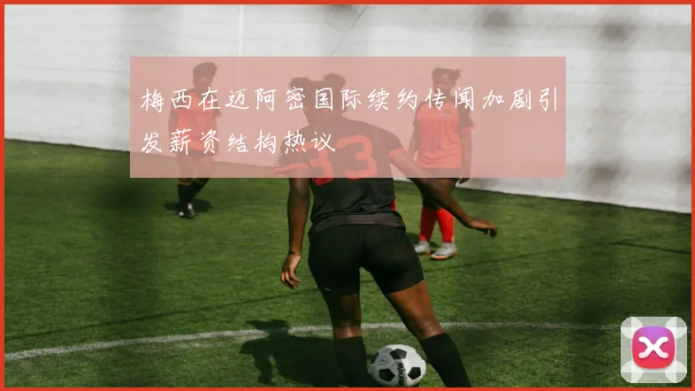 梅西在迈阿密国际续约传闻加剧引发薪资结构热议