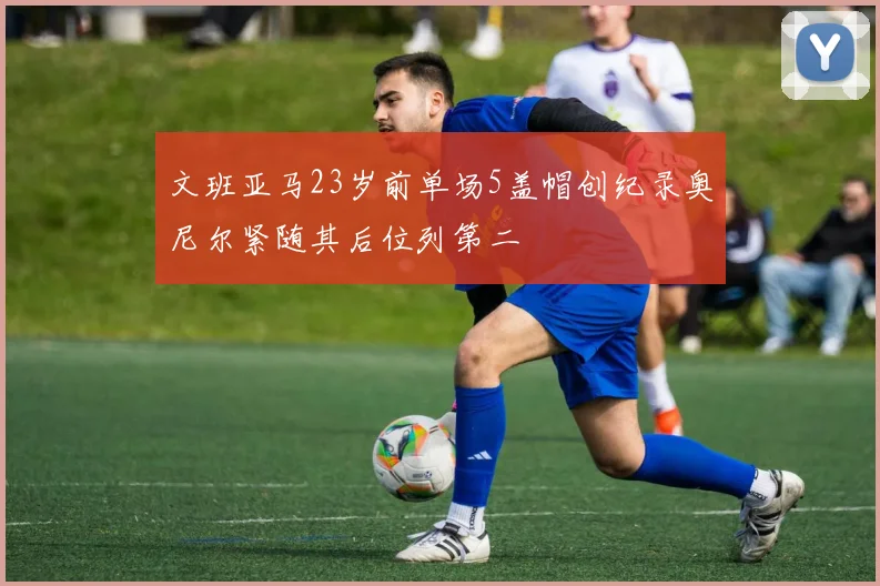 文班亚马23岁前单场5盖帽创纪录奥尼尔紧随其后位列第二