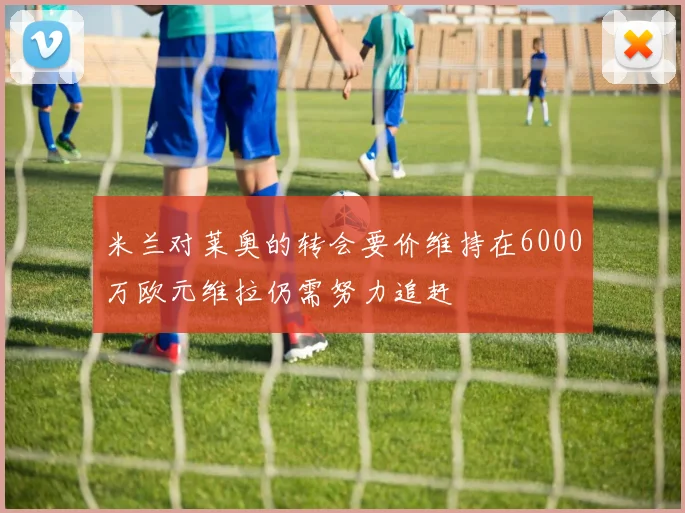 米兰对莱奥的转会要价维持在6000万欧元维拉仍需努力追赶