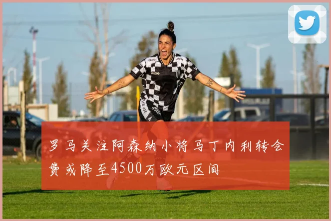 罗马关注阿森纳小将马丁内利转会费或降至4500万欧元区间