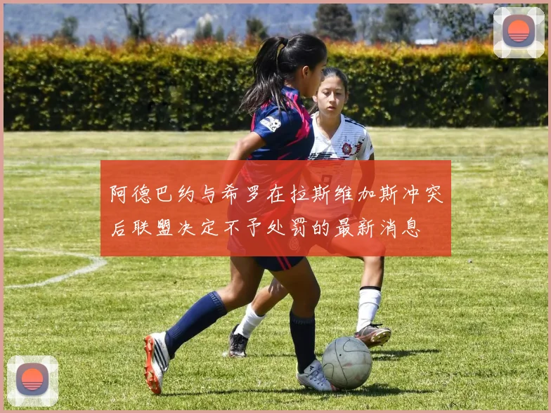 阿德巴约与希罗在拉斯维加斯冲突后联盟决定不予处罚的最新消息