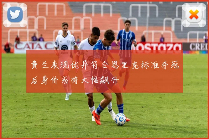 费兰表现优异符合恩里克标准夺冠后身价或将大幅飙升