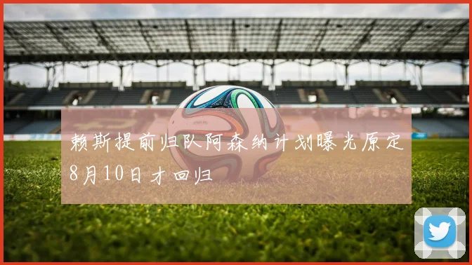赖斯提前归队阿森纳计划曝光原定8月10日才回归