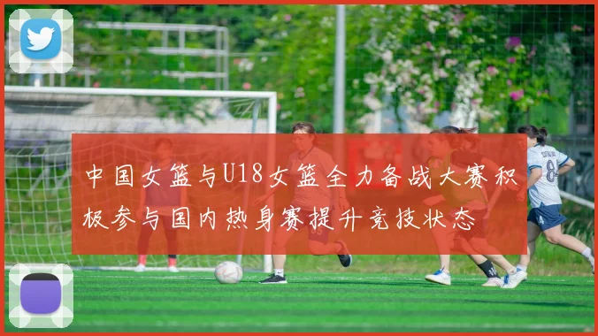 中国女篮与U18女篮全力备战大赛积极参与国内热身赛提升竞技状态