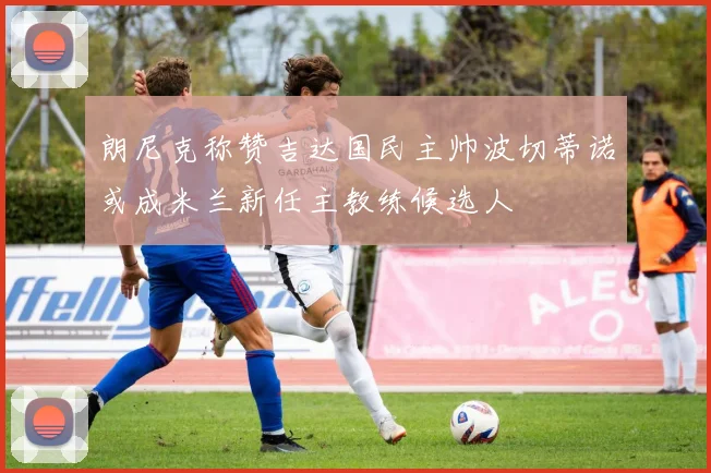 朗尼克称赞吉达国民主帅波切蒂诺或成米兰新任主教练候选人