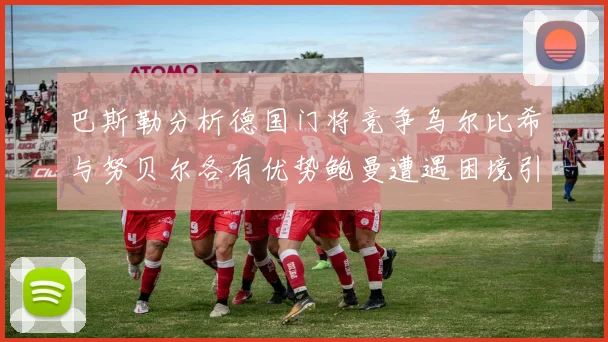 巴斯勒分析德国门将竞争乌尔比希与努贝尔各有优势鲍曼遭遇困境引人关注