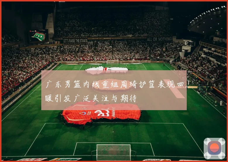 广东男篮内线重组周琦护筐表现回暖引发广泛关注与期待
