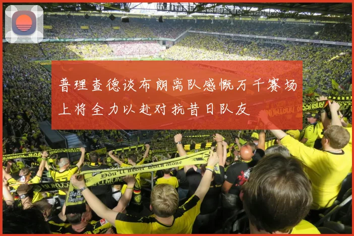 普理查德谈布朗离队感慨万千赛场上将全力以赴对抗昔日队友