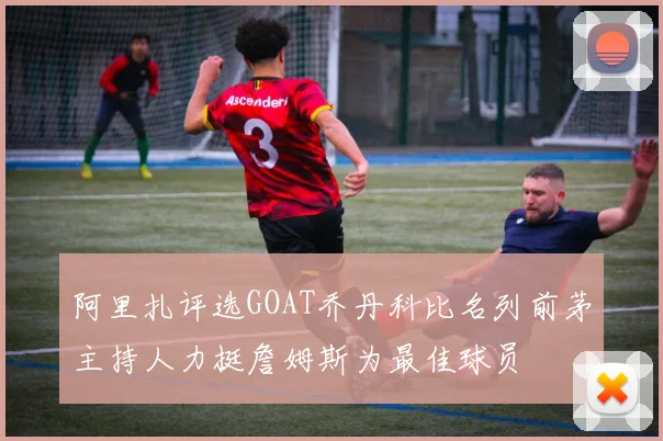 阿里扎评选GOAT乔丹科比名列前茅主持人力挺詹姆斯为最佳球员